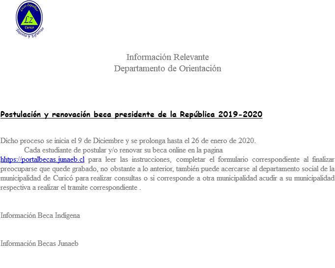 ﷯ Información Relevante Departamento de Orientación Postulación y renovación beca presidente de la República 2019-2020 Dicho proceso se inicia el 9 de Diciembre y se prolonga hasta el 26 de enero de 2020. Cada estudiante de postular y/o renovar su beca online en la pagina hhtps://portalbecas.junaeb.cl para leer las instrucciones, completar el formulario correspondiente al finalizar preocuparse que quede grabado, no obstante a lo anterior, también puede acercarse al departamento social de la municipalidad de Curicó para realizar consultas o si corresponde a otra municipalidad acudir a su municipalidad respectiva a realizar el tramite correspondiente . Información Beca Indígena Información Becas Junaeb 